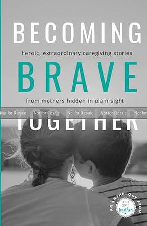 Becoming Brave Together: Heroic, Extraordinary Caregiving Stories from Mothers Hidden in Plain Sight by Cindy Kaplan, Lora DeMello, Jessica Patay, Jessica Patay