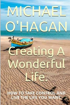 Creating A Wonderful Life: How To Take Control And Live The Life You Want by Michael O'Hagan