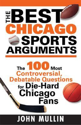 The Best Chicago Sports Arguments: The 100 Most Controversial, Debatable Questions for Die-Hard Chicago Fans by John Mullin