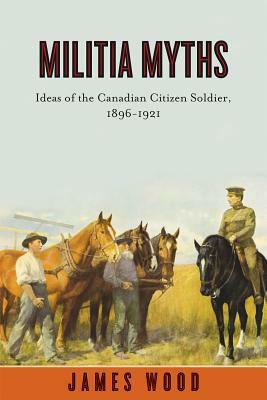 Militia Myths: Ideas of the Canadian Citizen Soldier, 1896-1921 by James Wood