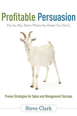 Profitable Persuasion: Put the Hay Down Where the Goats Can Get It by Steve Clark