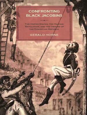 Confronting Black Jacobins: The U.S., the Haitian Revolution, and the Origins of the Dominican Republic by Gerald Horne