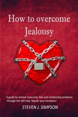 How to Overcome Jealousy: A guide to Remove Insecurity, Fear and Relationship Problems through the Self-Help. Master your Emotions! by Steven J. Simpson