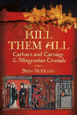 Kill Them All: Cathars and Carnage in the Albigensian Crusade by Sean McGlynn