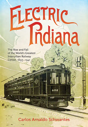 Electric Indiana: The Rise and Fall of the World's Greatest Interurban Railway Center, 1893–1941 by Carlos Arnaldo Schwantes