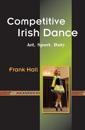 Competitive Irish Dance: Art, Sport, Duty by Frank Hall