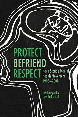 Protect, Befriend, Respect: Nova Scotia's Mental Health Movement, 1908-2008 by John Rutherford, Judith Fingard