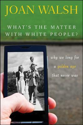 What's the Matter with White People:Why We Long for a Golden Age That Never Was by Joan Walsh