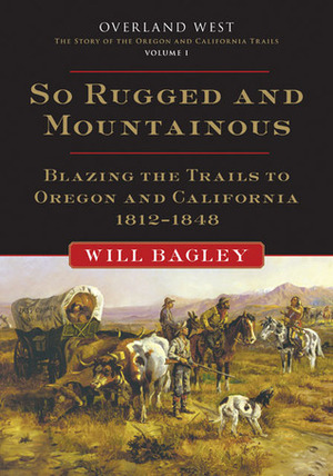 So Rugged and Mountainous: Blazing the Trails to Oregon and California, 1812–1848 by Will Bagley