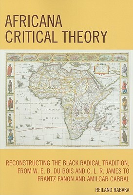 Africana Critical Theory: Reconstructing the Black Radical Tradition, from W.E.B.DuBois and C.L.R. James to Frantz Fanon and Amilcar Cabral by Reiland Rabaka