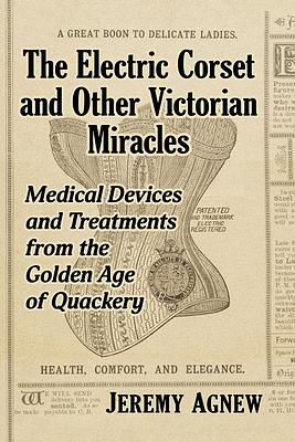 The Electric Corset and Other Victorian Miracles: Medical Devices and Treatments from the Golden Age of Quackery by Jeremy Agnew