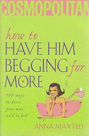 How to Have Him Begging for More: 100 Ways to Drive Your Man Wild in Bed by Anna Maxted