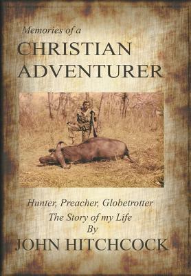 Memories of a Christian Adventurer: Hunter, Preacher, Globetrotter by John Hitchcock