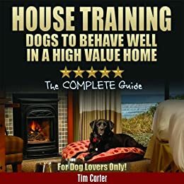 HOUSE TRAINING DOGS to Behave Well in a High Value Home: The COMPLETE Guide - For Dog Lovers Only! by Tim Carter