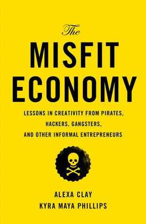 The Misfit Economy: Lessons in Creativity from Pirates, Hackers, Gangsters and Other Informal Entrepreneurs by Kyra Maya Phillips, Alexa Clay