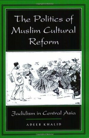 The Politics of Muslim Cultural Reform: Jadidism in Central Asia by Adeeb Khalid