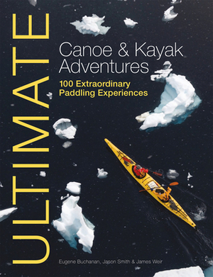 Ultimate Canoe & Kayak Adventures: 100 Extraordinary Paddling Experiences by Jason Smith, Eugene Buchanan, James Weir