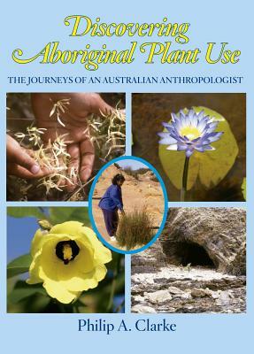 Discovering Aboriginal Plant Use: The Journeys of an Australian Anthropologist by Philip A. Clarke