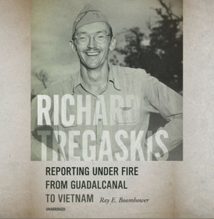 Richard Tregaskis: Reporting Under Fire From Guadalcanal to Vietnam by Ray E. Boomhower