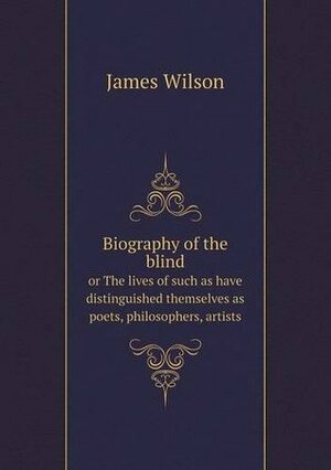 Biography of the Blind or the Lives of Such as Have Distinguished Themselves as Poets, Philosophers, Artists by James Wilson