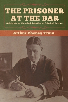 The Prisoner at the Bar: Sidelights on the Administration of Criminal Justice by Arthur Cheney Train