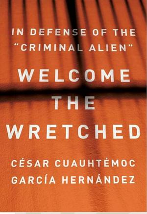 Welcome the Wretched: In Defense of the Criminal Alien by César Cuauhtémoc García Hernández