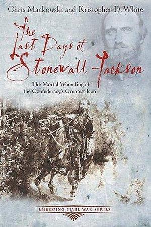 The Last Days of Stonewall Jackson: The Mortal Wounding of the Confederacy's Greatest Icon by Chris Mackowski, Chris Mackowski, Kristopher D. White