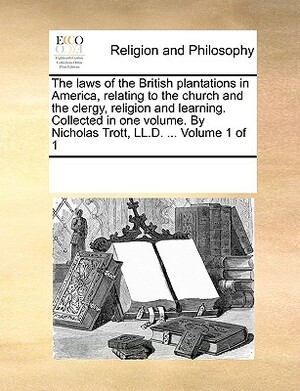 The Laws of the British Plantations in America, Relating to the Church and the Clergy, Religion and Learning. Collected in One Volume. by Nicholas Tro by Multiple Contributors