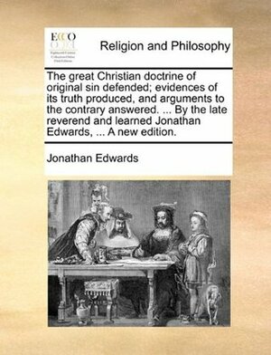 The Great Christian Doctrine of Original Sin Defended; Evidences of Its Truth Produced, and Arguments to the Contrary Answered. ... by the Late Reverend and Learned Jonathan Edwards, ... a New Edition. by Jonathan Edwards
