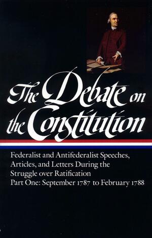 The Debate on the Constitution, Part 1: Federalist and Anti-Federalist Speeches, Articles, and Letters During the Struggle over Ratification: September 1787 to February 1788 by James Wilson, John Adams, William Widgery, Charles Turner, Alexander Hamilton, James Winthrop, Louis-Guillaume Otto, Robert Whitehill, Fisher Ames, Increase Sumner, Edmund Randolph, Noah Webster, Samuel Nasson, Francis Hopkinson, Richard Henry Lee, Daniel Shute, Samuel Osgood, Benjamin Workman, William Jones, Isaac Backus, Samuel Huntington, Christopher Gore, Jonathan Smith, Pelatiah Webster, Elbridge Gerry, Thomas Baker Wait, John Hancock, Oliver Ellsworth, Martin Kinsley, George Mason, Benjamin Rush, John Smilie, David Redick, Arthur Lee, Timothy Pickering, Charles Jarvis, Samuel West, William Heath, Amos Singletary, Samuel Bryan, Martin Luther, Ezra Stiles, James Iredell, Joseph Bradley Varnum, Roger Sherman, Eleonore François Elie, Thomas Jefferson, James Madison, Bernard Bailyn, Samuel Adams, Samuel Thomspon, George Washington, Lawrence Taliaferro, George Bryan, Isaac Snow, Joseph Barrell, William Findley, Thomas Dawes Jr., Abraham Holmes, Nathaniel Barrell, James Wadsworth, George Lee Turberville, Tench Coxe, John Stevens Jr., Samuel Holden Parsons, Benjamin Franklin