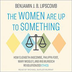 The Women Are Up to Something: How Elizabeth Anscombe, Philippa Foot, Mary Midgley, and Iris Murdoch Revolutionized Ethics by Benjamin J B Lipscomb
