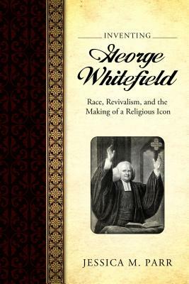 Inventing George Whitefield: Race, Revivalism, and the Making of a Religious Icon by Jessica M. Parr