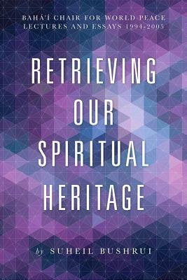 Retrieving Our Spiritual Heritage: Baha'i Chair for World Peace Lectures and Essays 1994-2005 by Suheil Bushrui