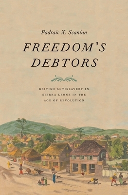 Freedom's Debtors: British Antislavery in Sierra Leone in the Age of Revolution by Padraic X. Scanlan