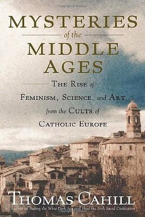 Mysteries of the Middle Ages: The Rise of Feminism, Science, and Art from the Cults of Catholic Europe by Thomas Cahill