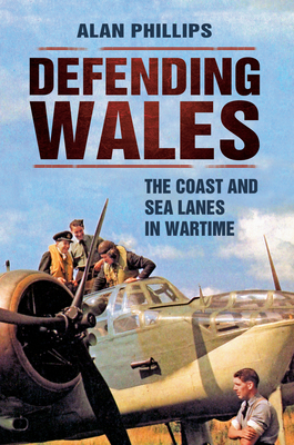 Defending Wales: The Coast and Sea Lanes in Wartime by Alan Phillips