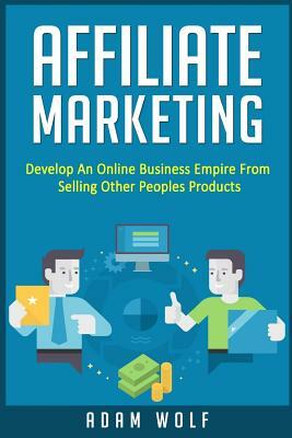 Affiliate Marketing: Develop An Online Business Empire From Selling Other Peoples Products by Adam Wolf