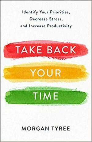 Take Back Your Time: Identify Your Priorities, Decrease Stress, and Increase Productivity by Morgan Tyree