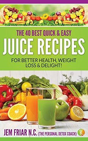 The 40 Best Quick and Easy Juice Recipes: - for Better Health, Weight Loss and Delight by Jem Friar