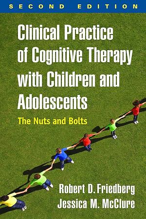 Clinical Practice of Cognitive Therapy with Children and Adolescents, First Ed: The Nuts and Bolts by Robert D. Friedberg, Jessica M. McClure