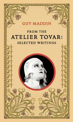 From the Atelier Tovar: Selected Writings of Guy Maddin by Guy Maddin