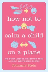 How Not to Calm a Child on a Plane: And Other Lessons in Parenting from a Highly Questionable Source by Johanna Stein