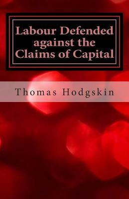 Labour Defended Against the Claims of Capital: Or the Unproductiveness of Capital Proved with Reference to the Present Combinations Amongst Journeymen by Thomas Hodgskin
