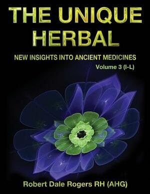 The Unique Herbal - Volume 3 (I-L): New Insights into Ancient Medicine by Robert Dale Rogers