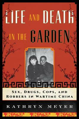 Life and Death in the Garden: Sex, Drugs, Cops, and Robbers in Wartime China by Kathryn Meyer