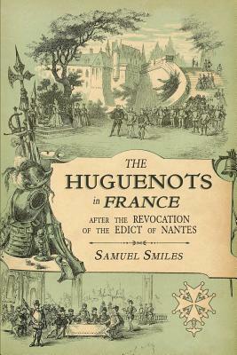The Huguenots in France: After the Revocation of the Edict of Nantes with Memoirs of Distinguished Huguenot Refugees, and A Visit to the Countr by Samuel Smiles