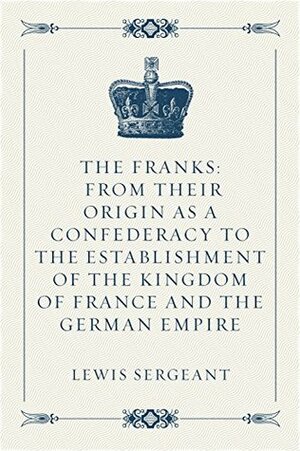 The Franks: From their Origin as a Confederacy to the Establishment of the Kingdom of France and the German Empire by Lewis Sergeant