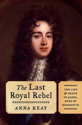The Last Royal Rebel: The Life and Death of James, Duke of Monmouth by Anna Keay