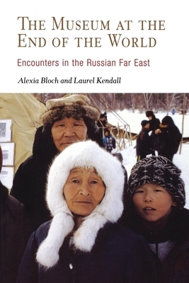 The Museum at the End of the World: Encounters in the Russian Far East by Laurel Kendall, Alexia Bloch