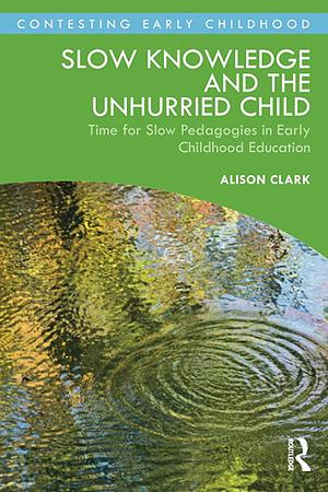 Slow Knowledge and the Unhurried Child: Time for Slow Pedagogies in Early Childhood Education by Alison Clark